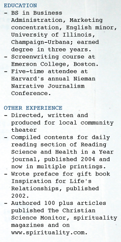 EDUCATION - BS in Business    Administration, Marketing    concentration, English minor,    University of Illinois,    Champaign-Urbana; earned    degree in three years. - Screenwriting course at    Emerson College, Boston.     - Five-time attendee at    Harvard's annual Nieman    Narrative Journalism    Conference.  OTHER EXPERIENCE - Directed, written and    produced for local community    theater - Compiled contents for daily    reading section of Reading    Science and Health in a Year    journal, published 2004 and    now in multiple printings. - Wrote preface for gift book    Inspiration for Life's    Relationships, published    2002. - Authored 100 plus articles    published The Christian    Science Monitor, spirituality    magazines and on     www.spirituality.com.  