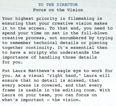 SCRIPT SUPERVISOR AND CONTINUITY: DIRECTOR  TO THE DIRECTOR Focus on the Vision Your highest priority in filmmaking is ensuring that your creative vision makes it to the screen. To that end, you need to spend your time on set in the full-blown creative process, not encumbered by trying to remember technical details or piecing together continuity. It's essential then to have a scripty who understands the importance of handling those details for you.  Put Laura Matthews' eagle eye to work for you. As a visual "right hand," Laura will ensure that no detail is missed, that every scene is covered, and that every frame is usable in the editing room. With Laura on your team, you can focus on what's important—the vision.