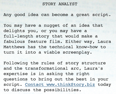 STORY ANALYST  Any good idea can become a great script.   You may have a nugget of an idea that delights you, or you may have a full-length story that would make a fabulous feature film. Either way, Laura Matthews has the technical know-how to turn it into a viable screenplay.   Following the rules of story structure and the transformational arc, Laura's expertise is in asking the right questions to bring out the best in your script. Contact www.thinkStory.biz today to discuss the possibilities. 