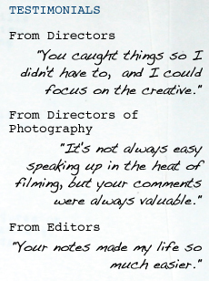 TESTIMONIALS From Directors "You caught things so I didn't have to,   and I could focus on the creative." From Directors of Photography "It's not always easy speaking up in the heat of filming, but your comments were always valuable." From Editors "Your notes made my life so much easier."